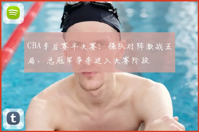 CBA季后赛半决赛：强队对阵激战五局，总冠军争夺进入决赛阶段