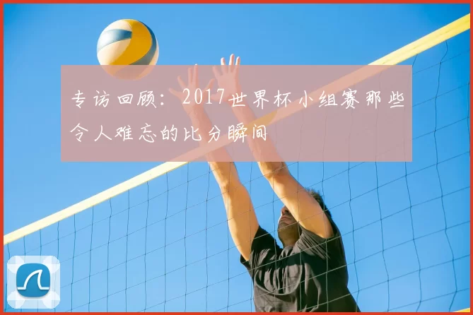 专访回顾：2017世界杯小组赛那些令人难忘的比分瞬间