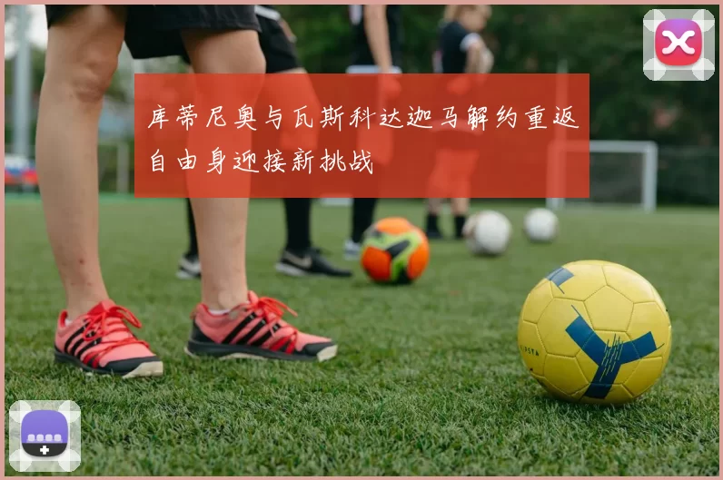 库蒂尼奥与瓦斯科达迦马解约重返自由身迎接新挑战