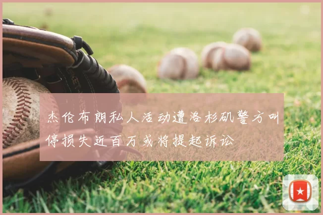 杰伦布朗私人活动遭洛杉矶警方叫停损失近百万或将提起诉讼