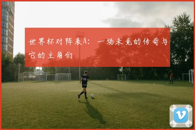 世界杯对阵表A:一场未竟的传奇与它的主角们