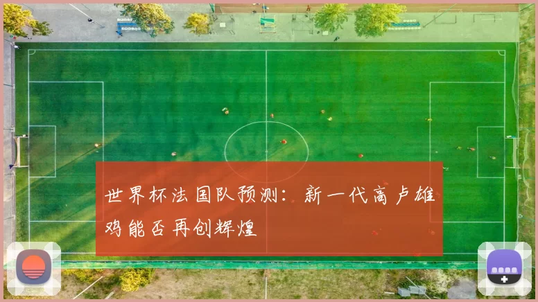 世界杯法国队预测：新一代高卢雄鸡能否再创辉煌