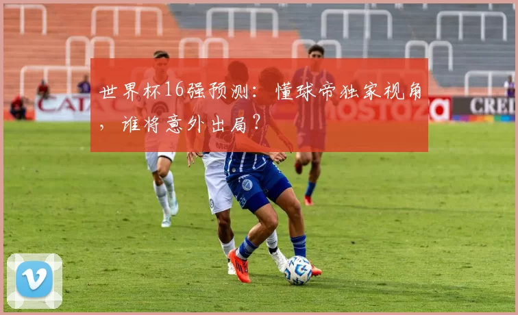 世界杯16强预测：懂球帝独家视角，谁将意外出局？