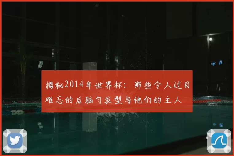 揭秘2014年世界杯：那些令人过目难忘的后脑勺发型与他们的主人