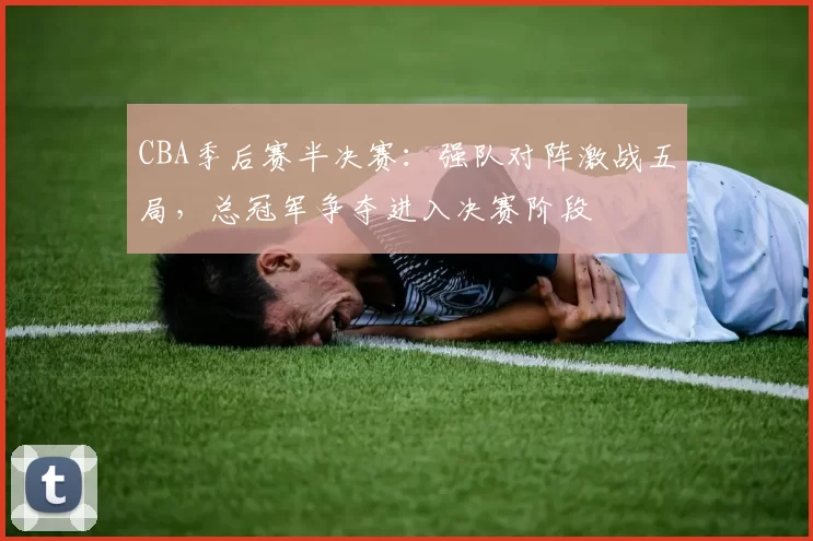 CBA季后赛半决赛：强队对阵激战五局，总冠军争夺进入决赛阶段