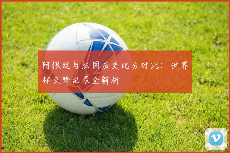 阿根廷与法国历史比分对比:世界杯交锋记录全解析