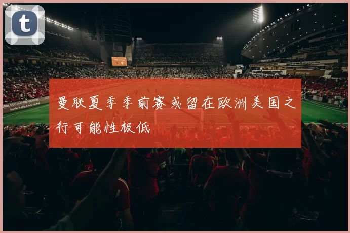 曼联夏季季前赛或留在欧洲美国之行可能性极低