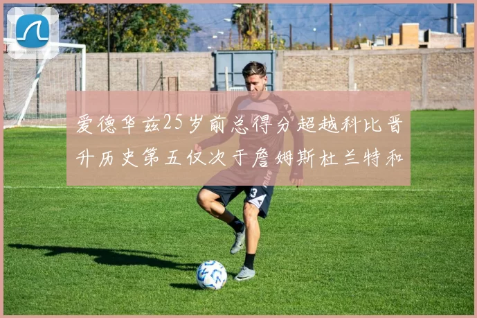 爱德华兹25岁前总得分超越科比晋升历史第五仅次于詹姆斯杜兰特和东契奇