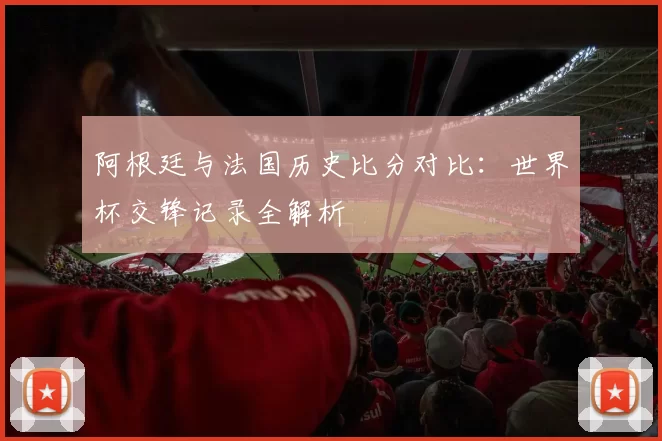 阿根廷与法国历史比分对比：世界杯交锋记录全解析