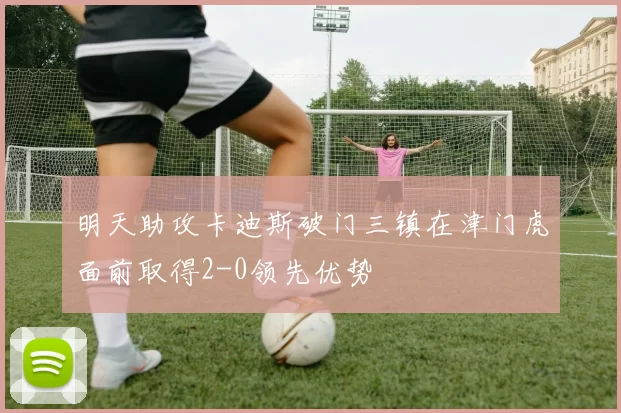 明天助攻卡迪斯破门三镇在津门虎面前取得2-0领先优势
