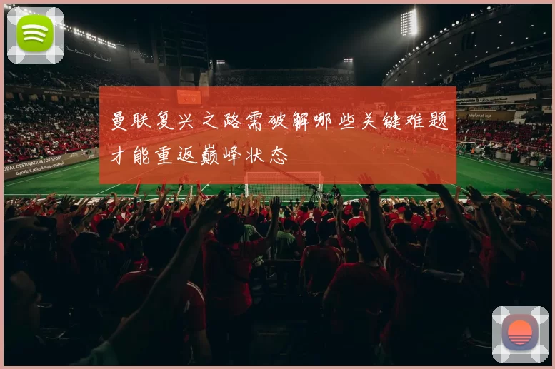曼联复兴之路需破解哪些关键难题才能重返巅峰状态