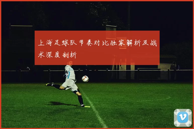 上海足球队节奏对比独家解析及战术深度剖析