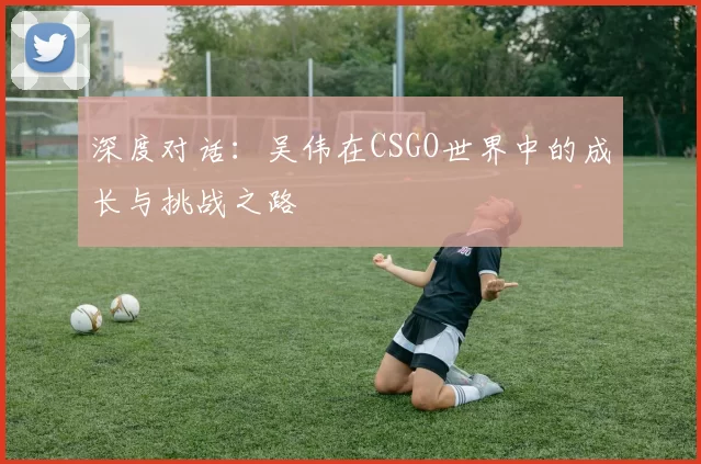 深度对话：吴伟在CSGO世界中的成长与挑战之路