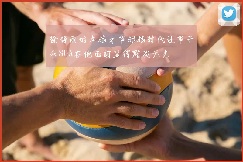 徐静雨的卓越才华超越时代让华子和SGA在他面前显得黯淡无光