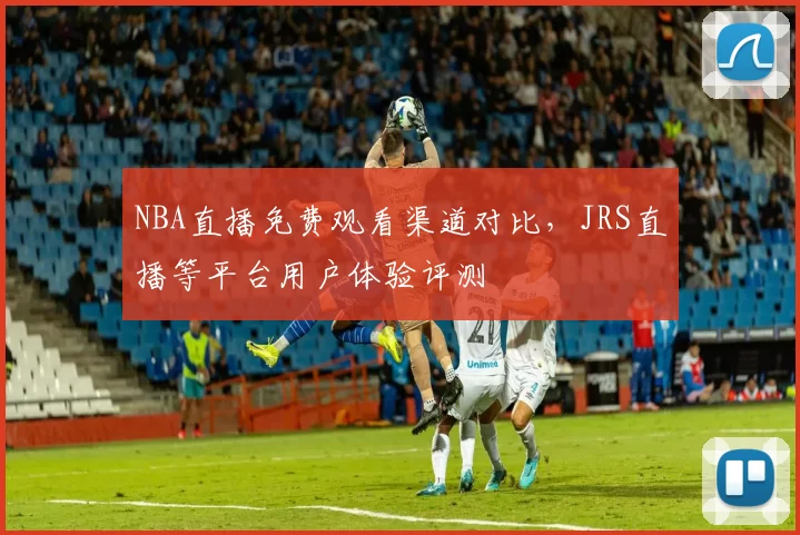 NBA直播免费观看渠道对比，JRS直播等平台用户体验评测