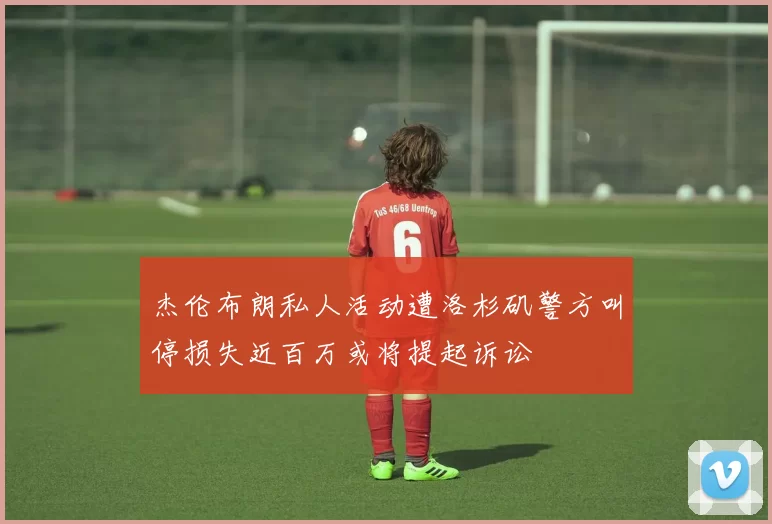杰伦布朗私人活动遭洛杉矶警方叫停损失近百万或将提起诉讼