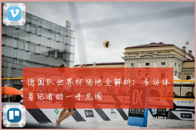 德国队世界杯场地全解析：专访体育记者的一手见闻