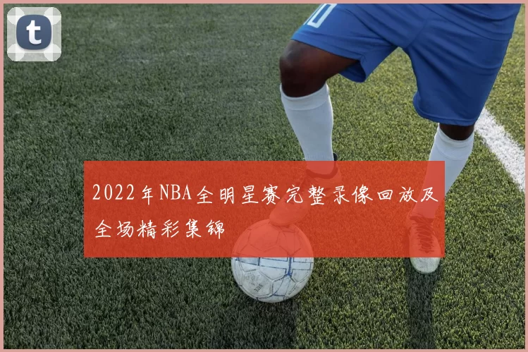 2022年NBA全明星赛完整录像回放及全场精彩集锦