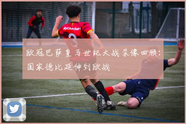 欧冠巴萨皇马世纪大战录像回顾:国家德比延伸到欧战