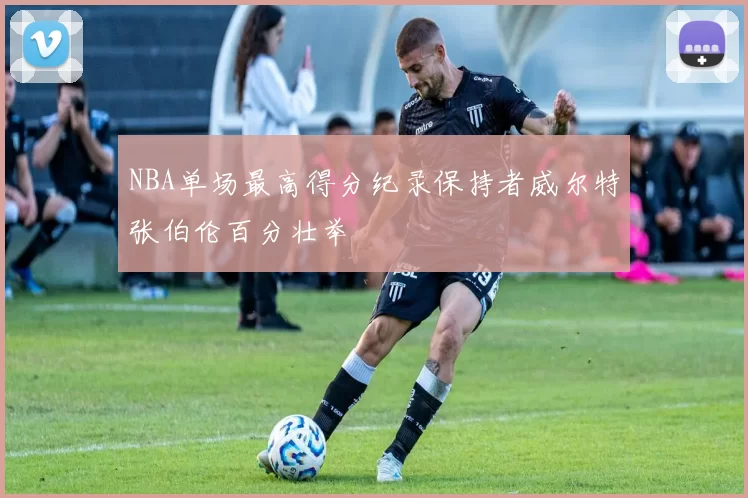 NBA单场最高得分纪录保持者威尔特张伯伦百分壮举