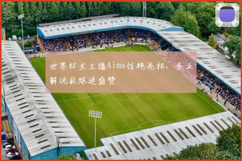 世界杯女主播Aima惊艳亮相，专业解说获球迷盛赞