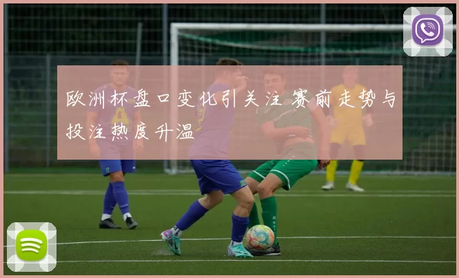 欧洲杯盘口变化引关注 赛前走势与投注热度升温