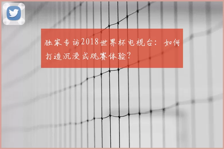 独家专访2018世界杯电视台：如何打造沉浸式观赛体验？