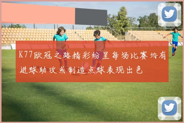 K77欧冠之路精彩纷呈每场比赛均有进球助攻或制造点球表现出色