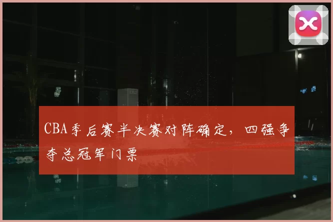 CBA季后赛半决赛对阵确定，四强争夺总冠军门票