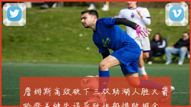 詹姆斯高效砍下三双助湖人胜火箭哈登关键失误导致快船惜败掘金