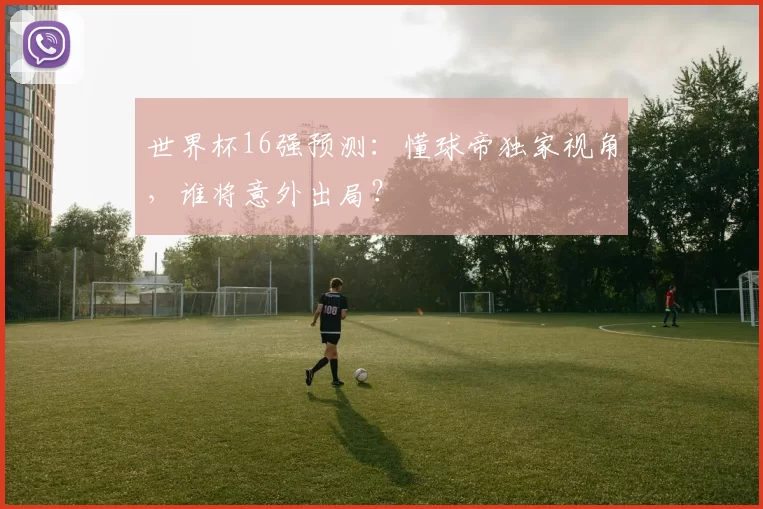 世界杯16强预测：懂球帝独家视角，谁将意外出局？
