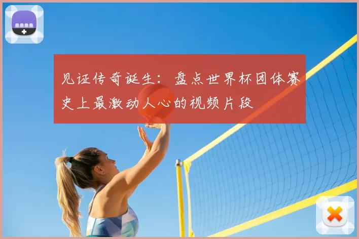 见证传奇诞生：盘点世界杯团体赛史上最激动人心的视频片段