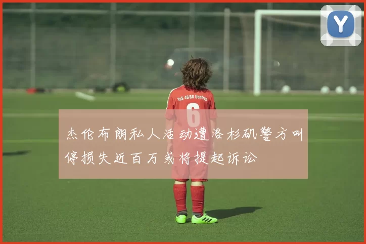 杰伦布朗私人活动遭洛杉矶警方叫停损失近百万或将提起诉讼