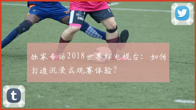 独家专访2018世界杯电视台:如何打造沉浸式观赛体验?