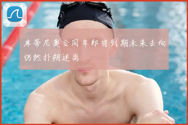 库蒂尼奥合同年即将到期未来去向仍然扑朔迷离