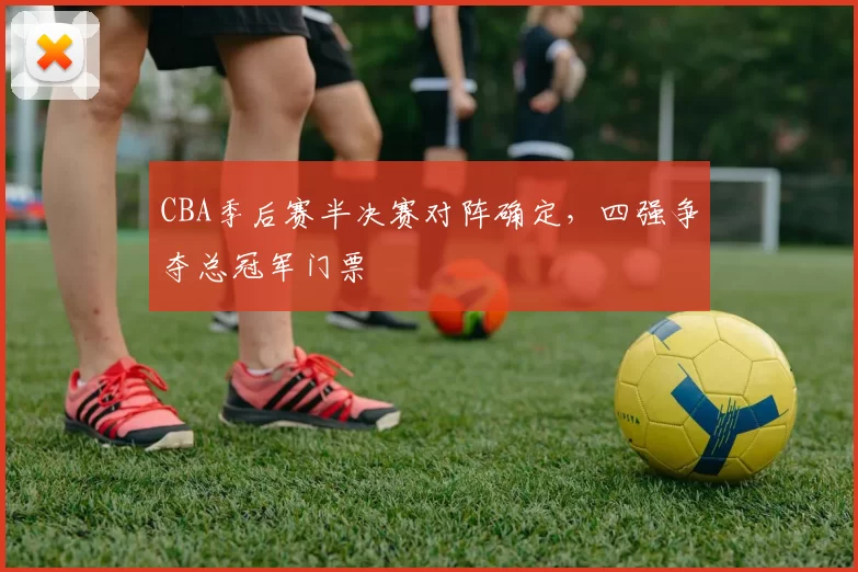 CBA季后赛半决赛对阵确定，四强争夺总冠军门票