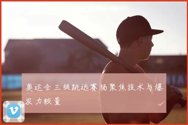 奥运会三级跳远赛场聚焦技术与爆发力较量