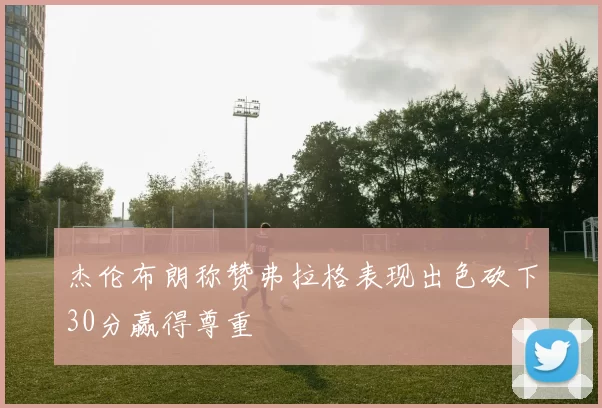 杰伦布朗称赞弗拉格表现出色砍下30分赢得尊重