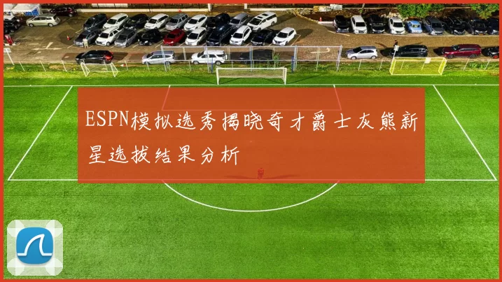 ESPN模拟选秀揭晓奇才爵士灰熊新星选拔结果分析