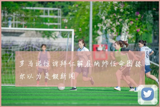 罗马诺惊讶拜仁解雇纳帅任命图赫尔以为是假新闻
