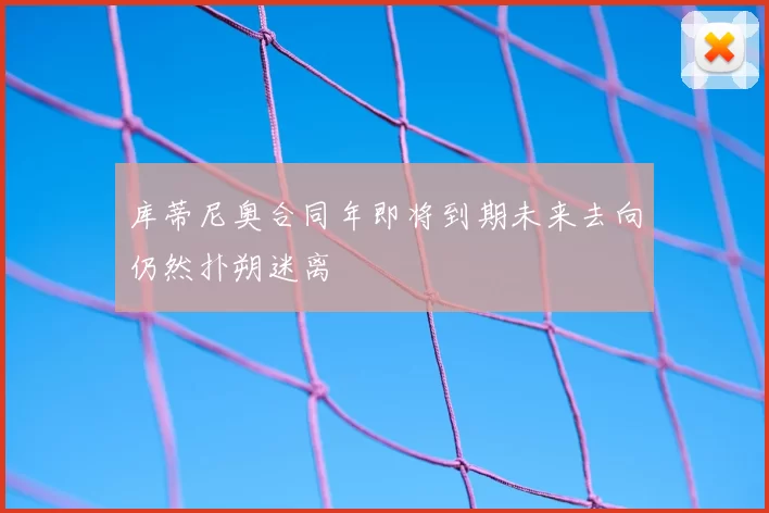 库蒂尼奥合同年即将到期未来去向仍然扑朔迷离