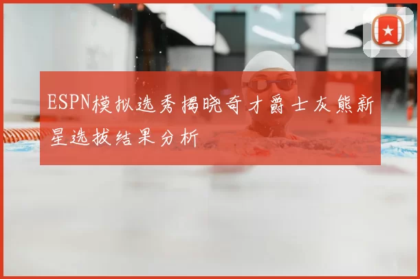 ESPN模拟选秀揭晓奇才爵士灰熊新星选拔结果分析