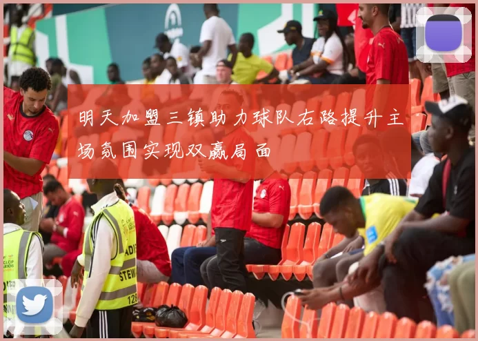 明天加盟三镇助力球队右路提升主场氛围实现双赢局面