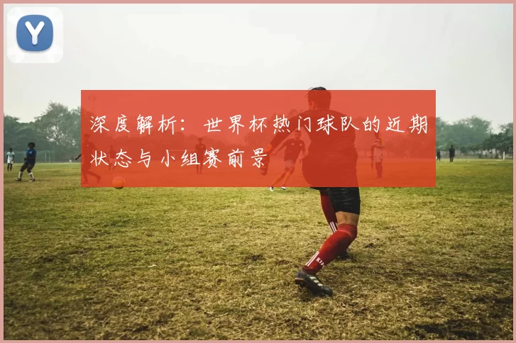 深度解析:世界杯热门球队的近期状态与小组赛前景