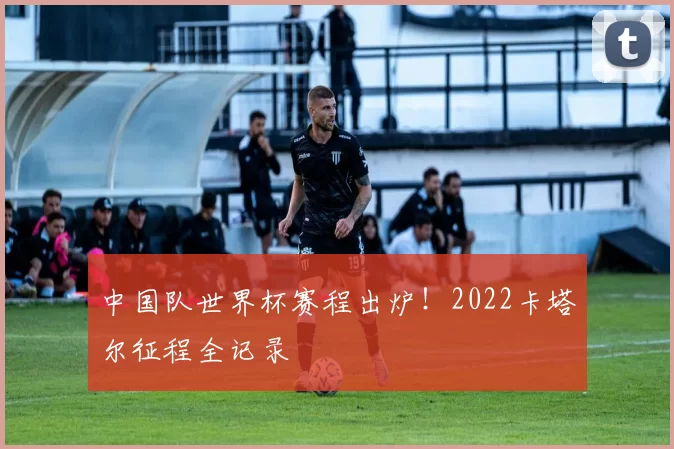 中国队世界杯赛程出炉！2022卡塔尔征程全记录