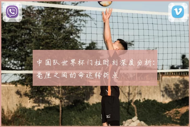 中国队世界杯门柱时刻深度分析:毫厘之间的命运转折点