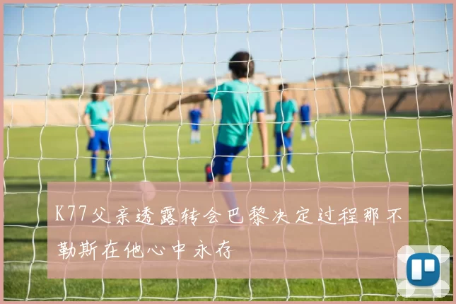 K77父亲透露转会巴黎决定过程那不勒斯在他心中永存