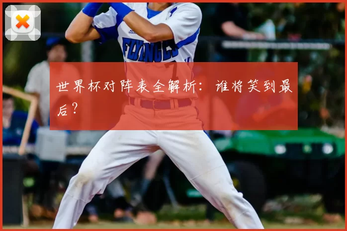 世界杯对阵表全解析：谁将笑到最后？
