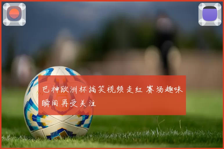 巴神欧洲杯搞笑视频走红 赛场趣味瞬间再受关注