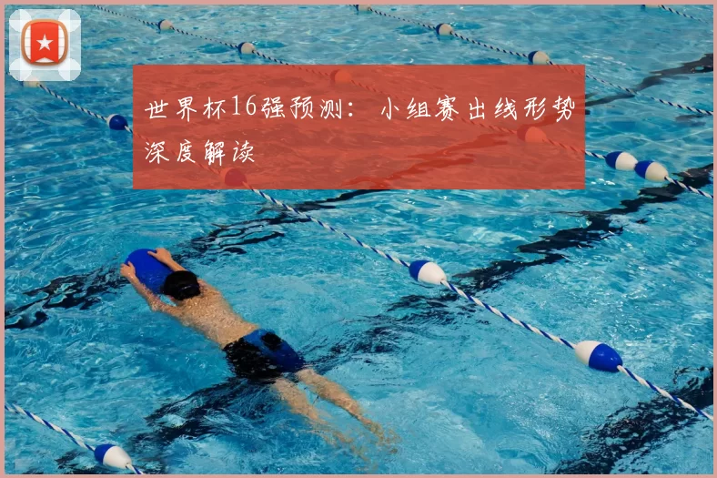 世界杯16强预测：小组赛出线形势深度解读